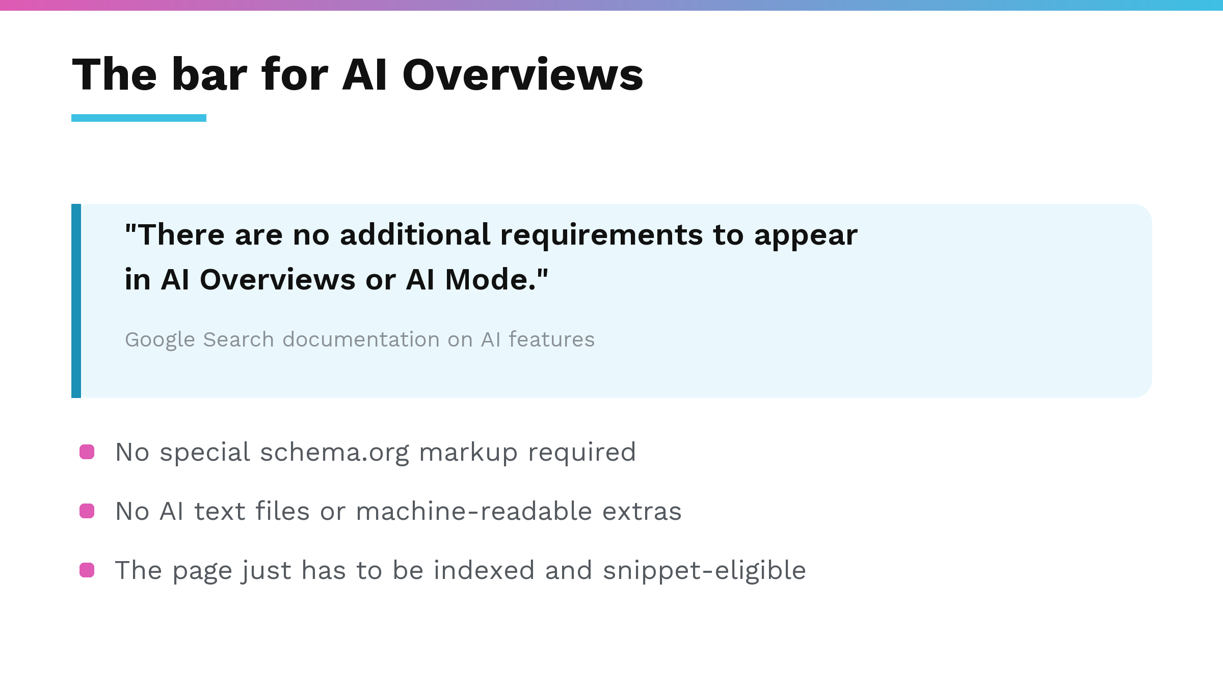 Google documentation quote: there are no additional requirements to appear in AI Overviews or AI Mode; no special schema markup, no AI text files, the page just has to be indexed and snippet-eligible